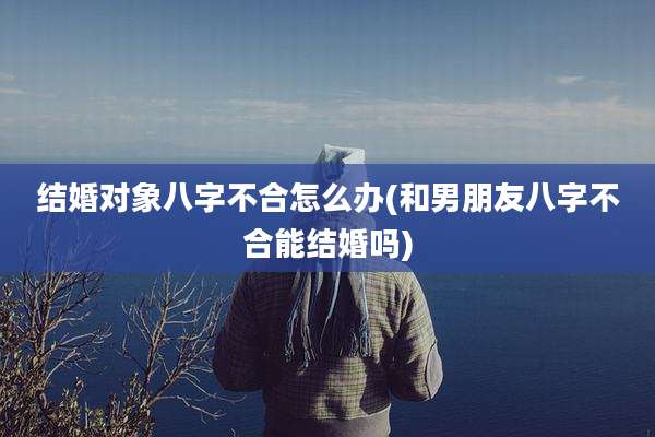 结婚对象八字不合怎么办(和男朋友八字不合能结婚吗)