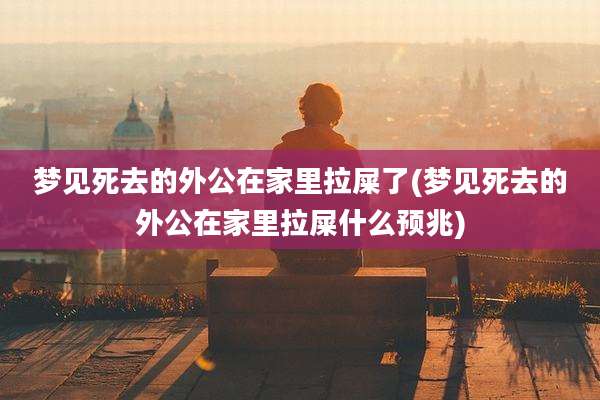 梦见死去的外公在家里拉屎了(梦见死去的外公在家里拉屎什么预兆)