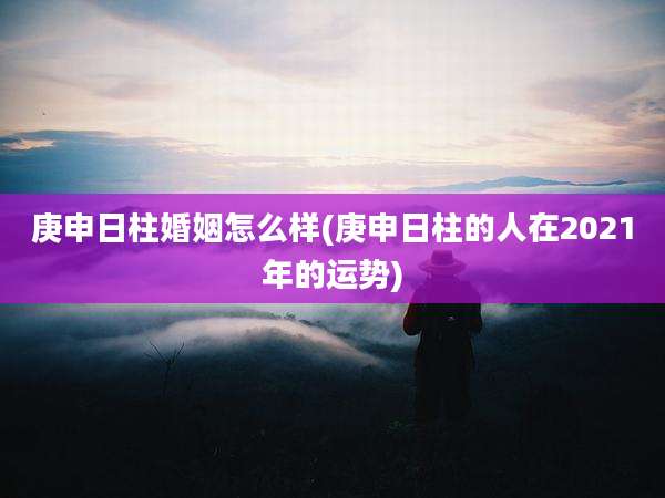 庚申日柱婚姻怎么样(庚申日柱的人在2021年的运势)