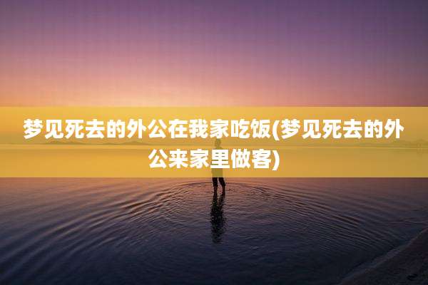梦见死去的外公在我家吃饭(梦见死去的外公来家里做客)