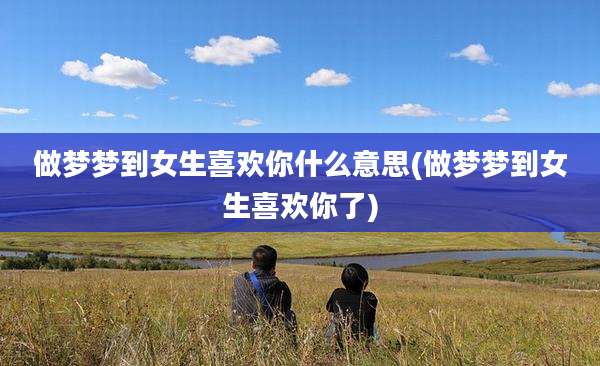 做梦梦到女生喜欢你什么意思(做梦梦到女生喜欢你了)