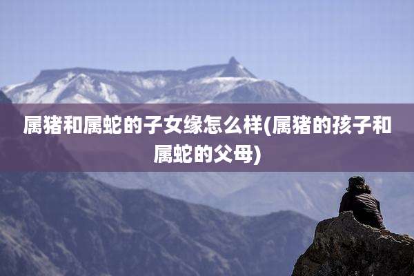 属猪和属蛇的子女缘怎么样(属猪的孩子和属蛇的父母)