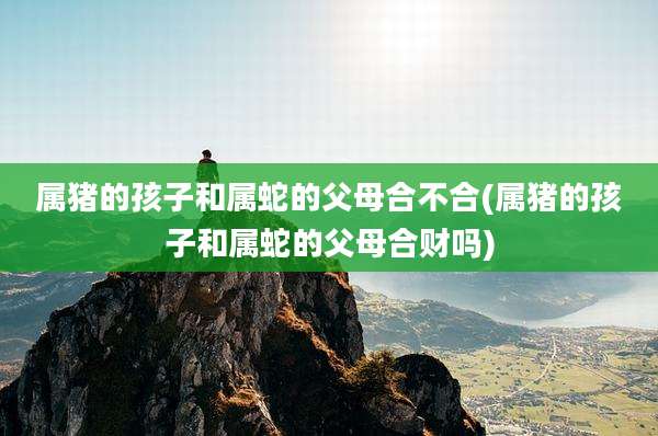 属猪的孩子和属蛇的父母合不合(属猪的孩子和属蛇的父母合财吗)