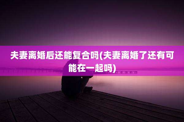 夫妻离婚后还能复合吗(夫妻离婚了还有可能在一起吗)