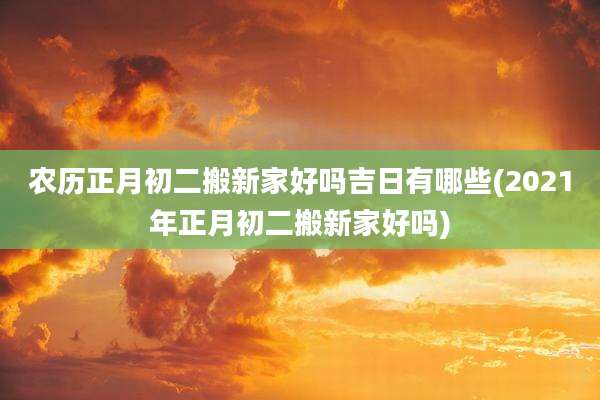 农历正月初二搬新家好吗吉日有哪些(2021年正月初二搬新家好吗)