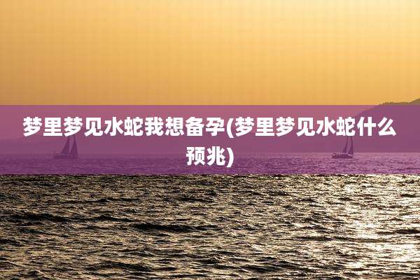 梦里梦见水蛇我想备孕(梦里梦见水蛇什么预兆)