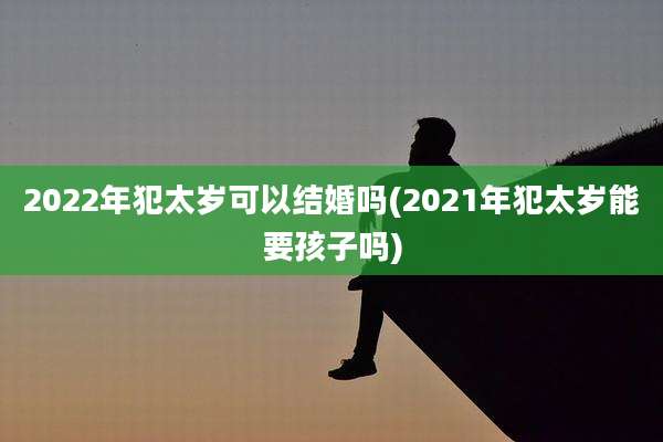 2022年犯太岁可以结婚吗(2021年犯太岁能要孩子吗)