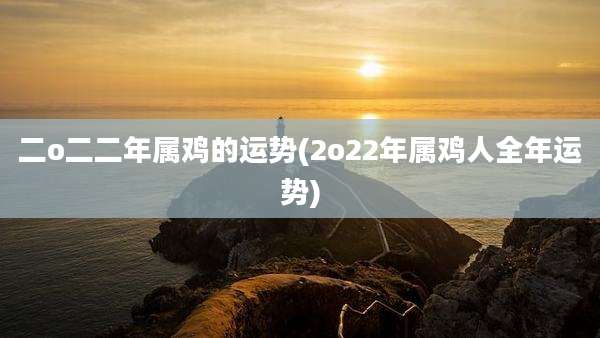二o二二年属鸡的运势(2o22年属鸡人全年运势)