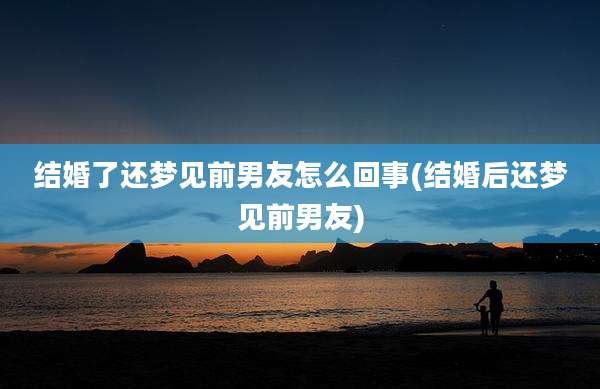结婚了还梦见前男友怎么回事(结婚后还梦见前男友)