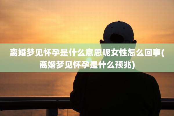离婚梦见怀孕是什么意思呢女性怎么回事(离婚梦见怀孕是什么预兆)
