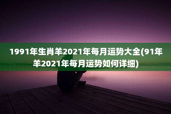 1991年生肖羊2021年每月运势大全(91年羊2021年每月运势如何详细)