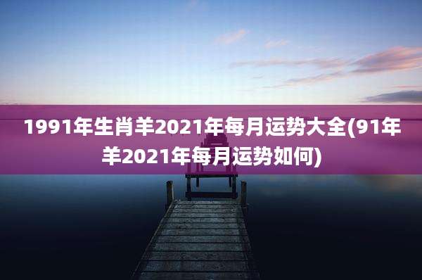 1991年生肖羊2021年每月运势大全(91年羊2021年每月运势如何)