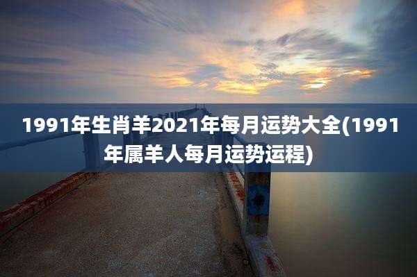 1991年生肖羊2021年每月运势大全(1991年属羊人每月运势运程)