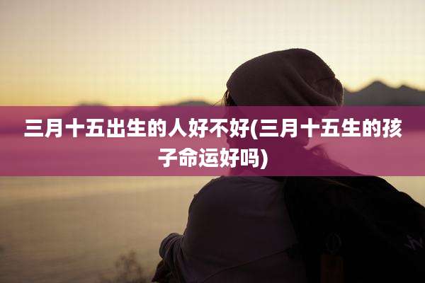 三月十五出生的人好不好(三月十五生的孩子命运好吗)