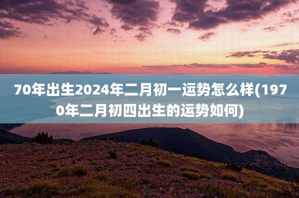 70年出生2024年二月初一运势怎么样(1970年二月初四出生的运势如何)