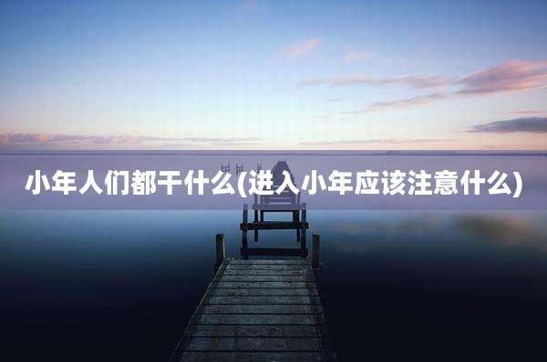 小年人们都干什么(进入小年应该注意什么)
