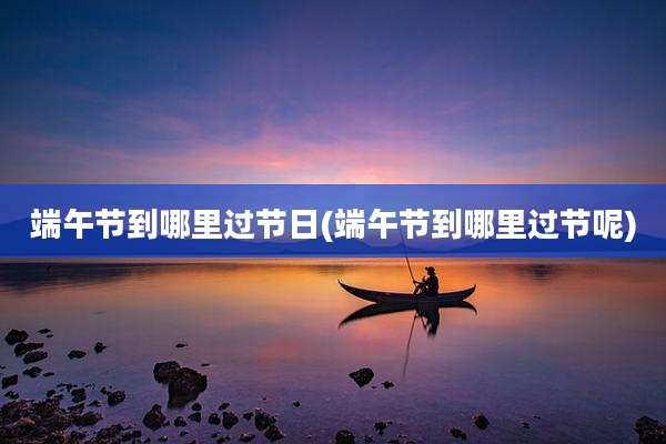 端午节到哪里过节日(端午节到哪里过节呢)