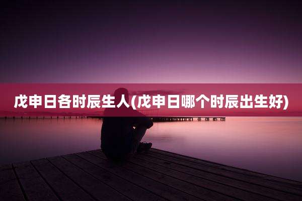 戊申日各时辰生人(戊申日哪个时辰出生好)