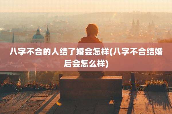 八字不合的人结了婚会怎样(八字不合结婚后会怎么样)