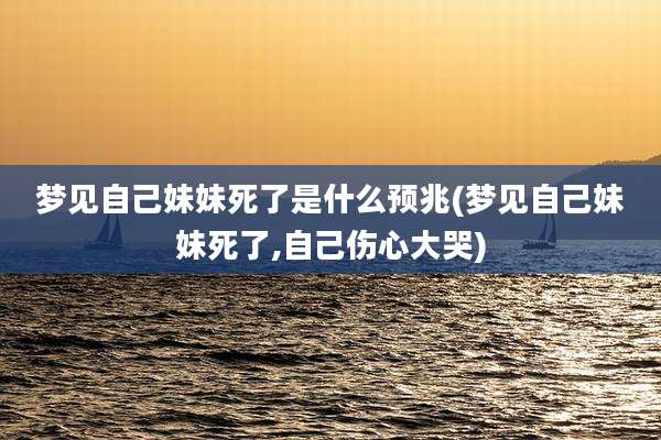 梦见自己妹妹死了是什么预兆(梦见自己妹妹死了,自己伤心大哭)