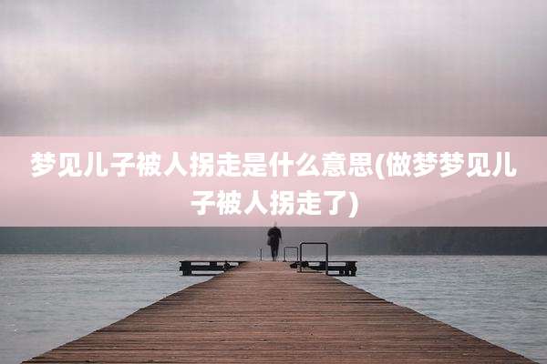 梦见儿子被人拐走是什么意思(做梦梦见儿子被人拐走了)