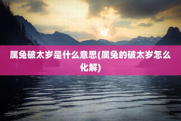 属兔破太岁是什么意思(属兔的破太岁怎么化解)