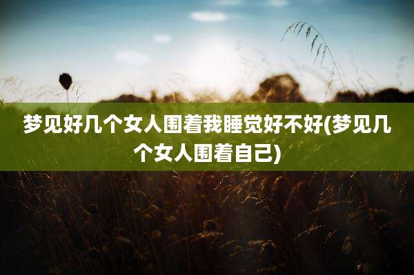 梦见好几个女人围着我睡觉好不好(梦见几个女人围着自己)