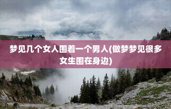 梦见几个女人围着一个男人(做梦梦见很多女生围在身边)