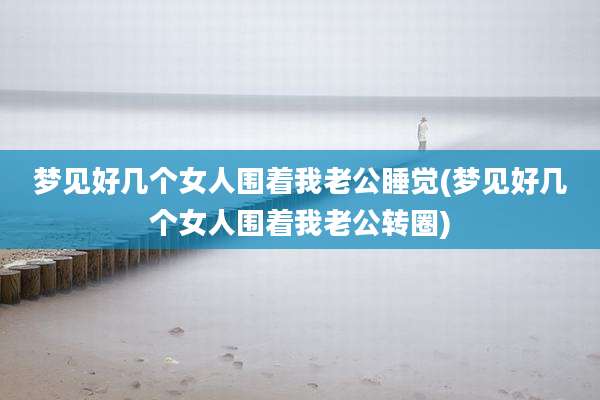 梦见好几个女人围着我老公睡觉(梦见好几个女人围着我老公转圈)