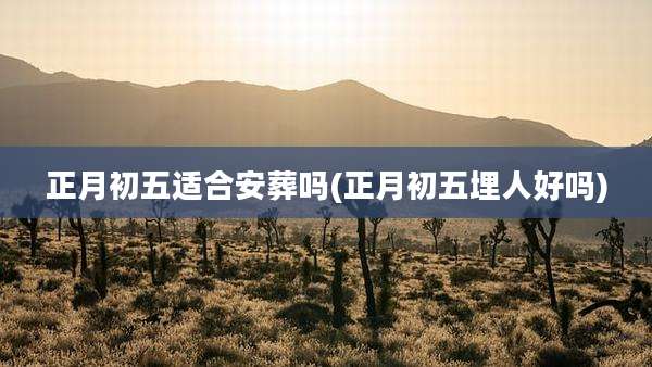 正月初五适合安葬吗(正月初五埋人好吗)