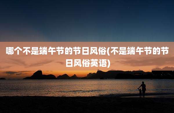 哪个不是端午节的节日风俗(不是端午节的节日风俗英语)