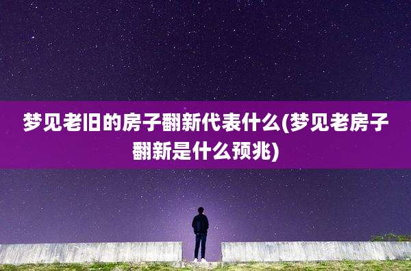 梦见老旧的房子翻新代表什么(梦见老房子翻新是什么预兆)