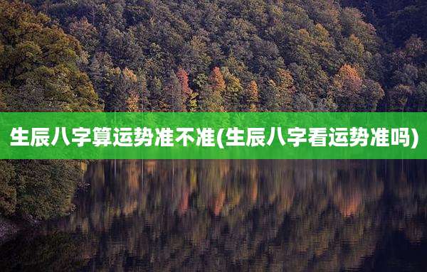 生辰八字算运势准不准(生辰八字看运势准吗)