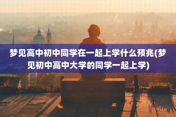 梦见高中初中同学在一起上学什么预兆(梦见初中高中大学的同学一起上学)