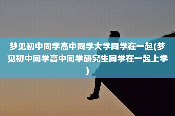 梦见初中同学高中同学大学同学在一起(梦见初中同学高中同学研究生同学在一起上学)