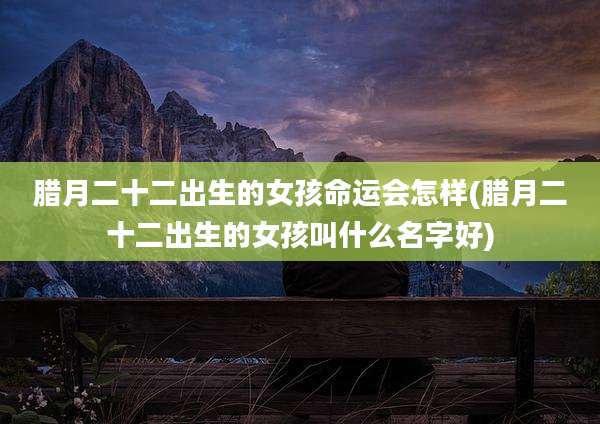 腊月二十二出生的女孩命运会怎样(腊月二十二出生的女孩叫什么名字好)