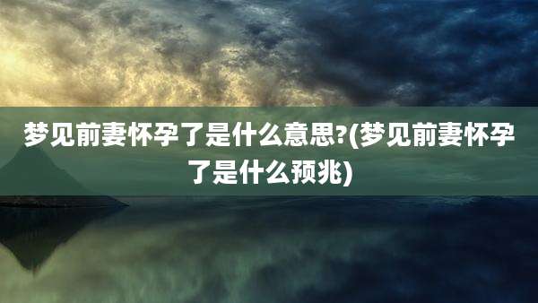 梦见前妻怀孕了是什么意思?(梦见前妻怀孕了是什么预兆)