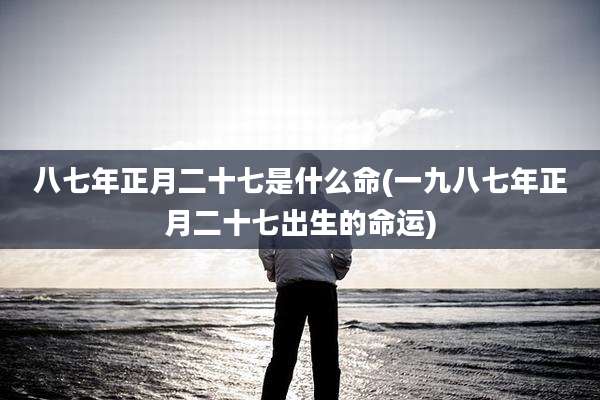 八七年正月二十七是什么命(一九八七年正月二十七出生的命运)