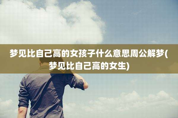 梦见比自己高的女孩子什么意思周公解梦(梦见比自己高的女生)