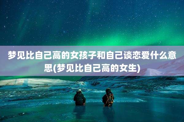 梦见比自己高的女孩子和自己谈恋爱什么意思(梦见比自己高的女生)