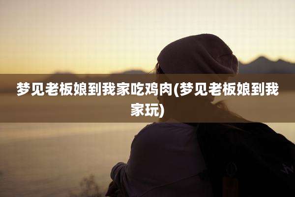 梦见老板娘到我家吃鸡肉(梦见老板娘到我家玩)