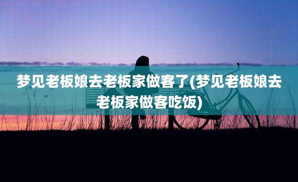 梦见老板娘去老板家做客了(梦见老板娘去老板家做客吃饭)