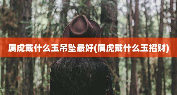 属虎戴什么玉吊坠最好(属虎戴什么玉招财)