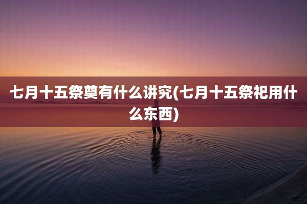 七月十五祭奠有什么讲究(七月十五祭祀用什么东西)