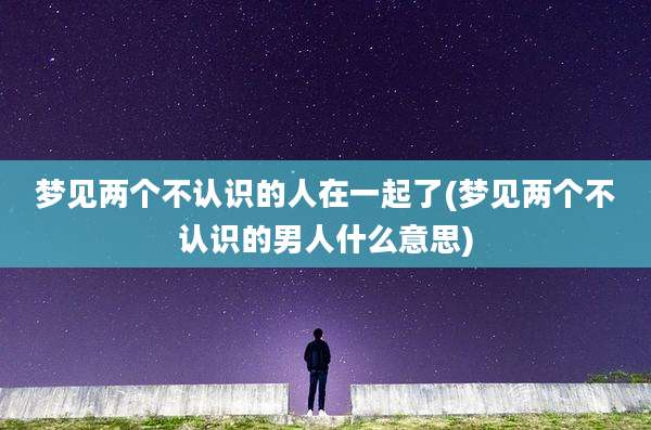 梦见两个不认识的人在一起了(梦见两个不认识的男人什么意思)