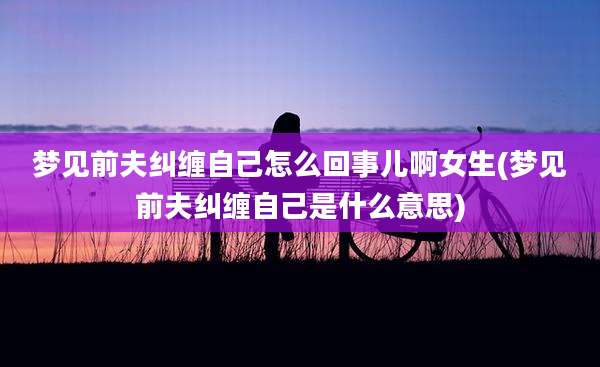 梦见前夫纠缠自己怎么回事儿啊女生(梦见前夫纠缠自己是什么意思)
