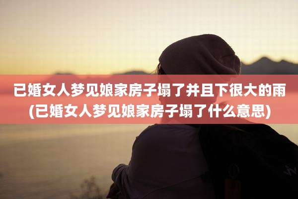 已婚女人梦见娘家房子塌了并且下很大的雨(已婚女人梦见娘家房子塌了什么意思)