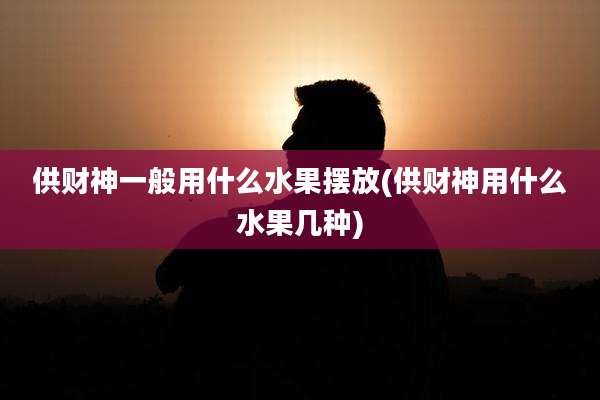 供财神一般用什么水果摆放(供财神用什么水果几种)