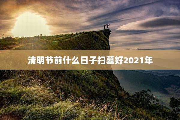 清明节前什么日子扫墓好2021年