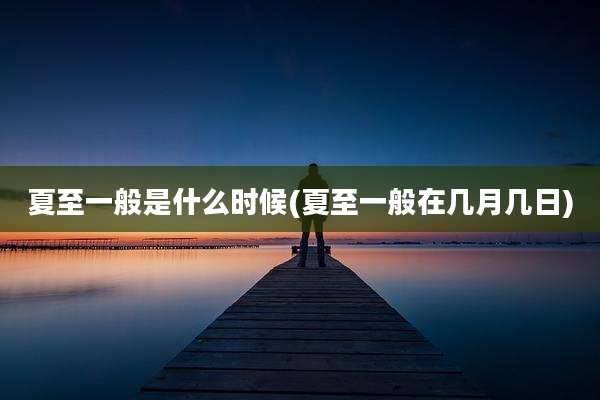 夏至一般是什么时候(夏至一般在几月几日)